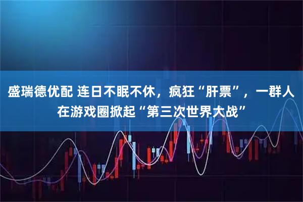 盛瑞德优配 连日不眠不休，疯狂“肝票”，一群人在游戏圈掀起“第三次世界大战”