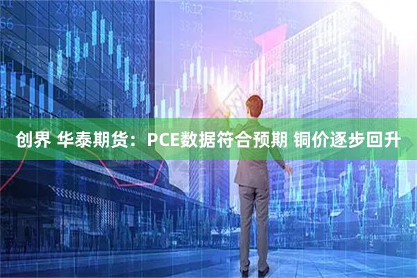 创界 华泰期货：PCE数据符合预期 铜价逐步回升