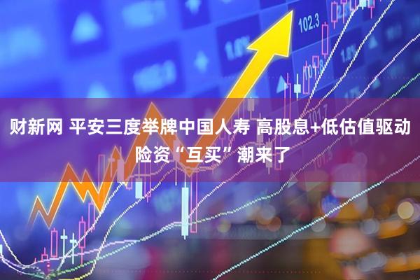 财新网 平安三度举牌中国人寿 高股息+低估值驱动 险资“互买”潮来了