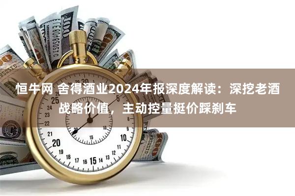 恒牛网 舍得酒业2024年报深度解读：深挖老酒战略价值，主动控量挺价踩刹车
