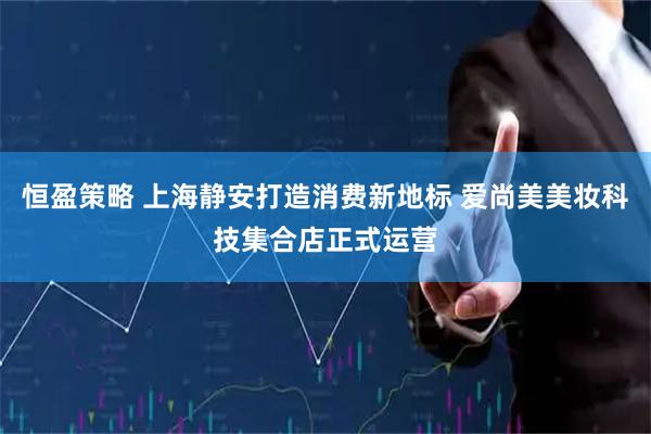恒盈策略 上海静安打造消费新地标 爱尚美美妆科技集合店正式运营