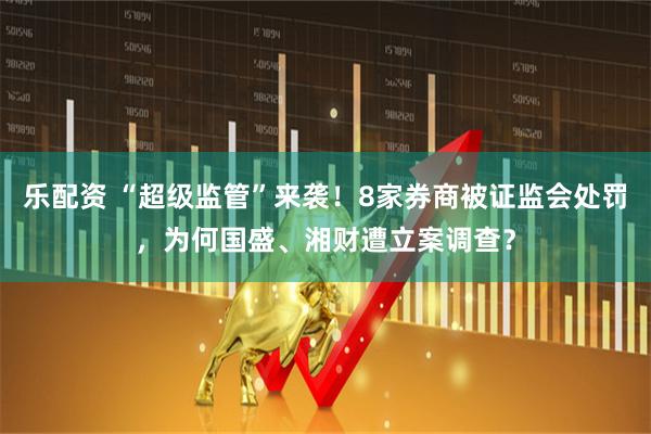 乐配资 “超级监管”来袭！8家券商被证监会处罚，为何国盛、湘财遭立案调查？